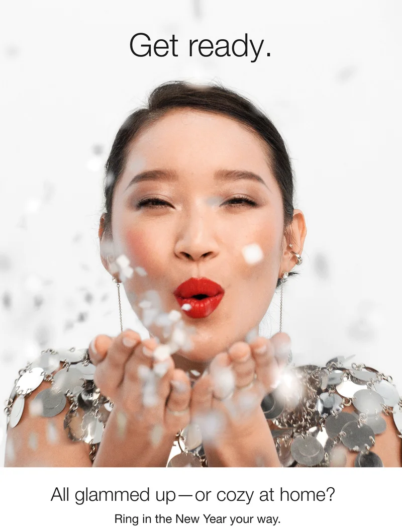 Get ready. | All glammed up—or cozy at home? | Ring in the New Year your way.