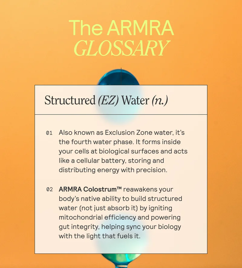 THE ARMRA GLOSSARY.  Structured (EZ) Water (n.)   — 01 Also known as Exclusion Zone water, it's  the fourth water phase. It forms inside your cells at biological surfaces and acts  like a cellular battery, storing and distributing energy with precision.   02 ARMRA Colostrum™ reawakens your  body's native ability to build structured water (not just absorb it) by igniting | mitochondrial efficiency and powering gut integrity, helping sync your biology with the light that fuels it.