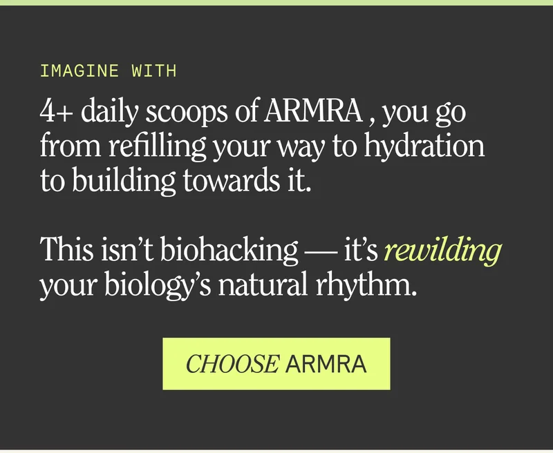 IMAGINE WITH  4+ daily scoops of ARMRA , you go from refilling your way to hydration to building towards it.  This isn’t biohacking — it’s rewilding your biology’s natural rhythm.