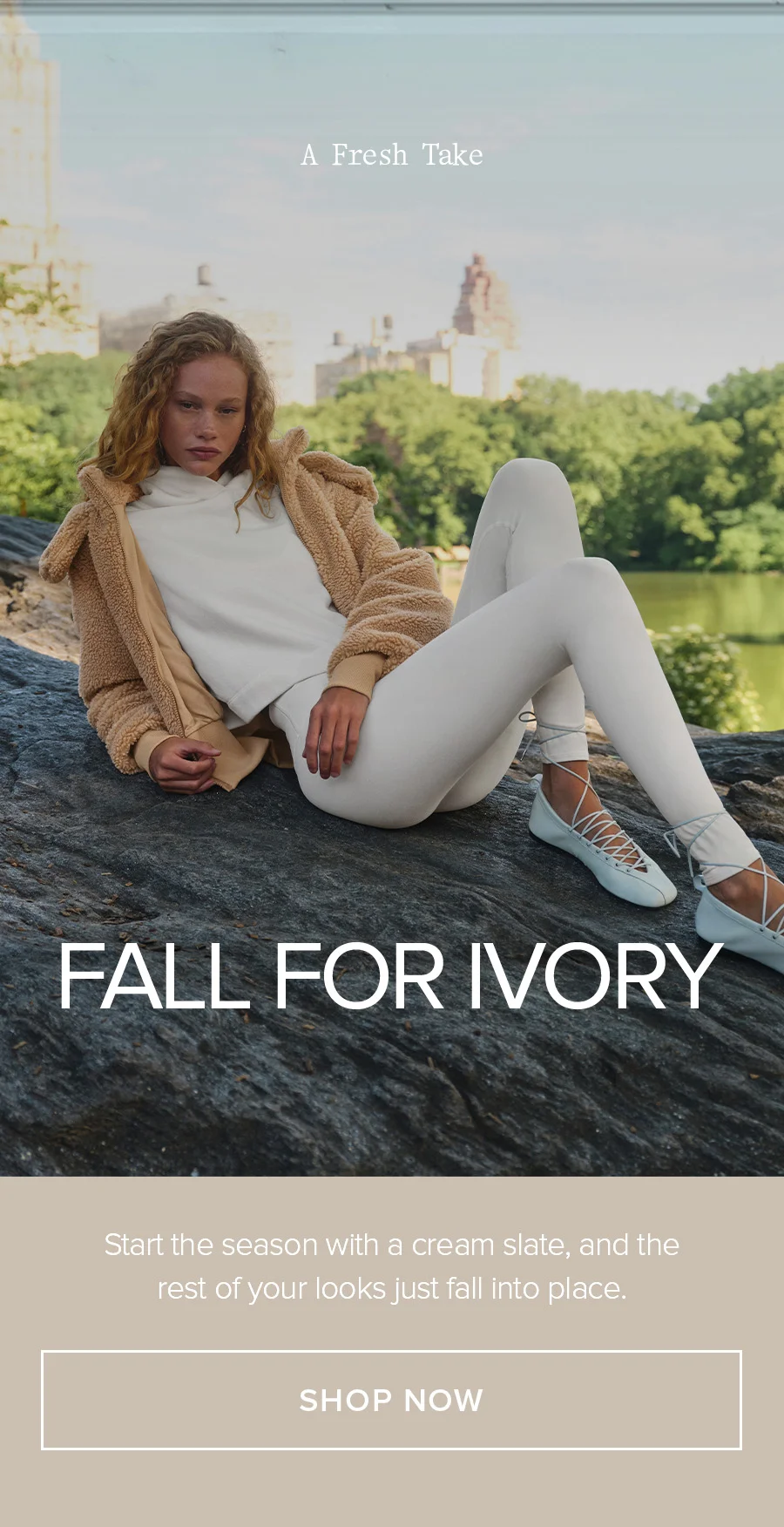 A Fresh Take. Fall for Ivory. Start the season with a cream slate, and the rest of your looks just fall into place. SHOP NOW