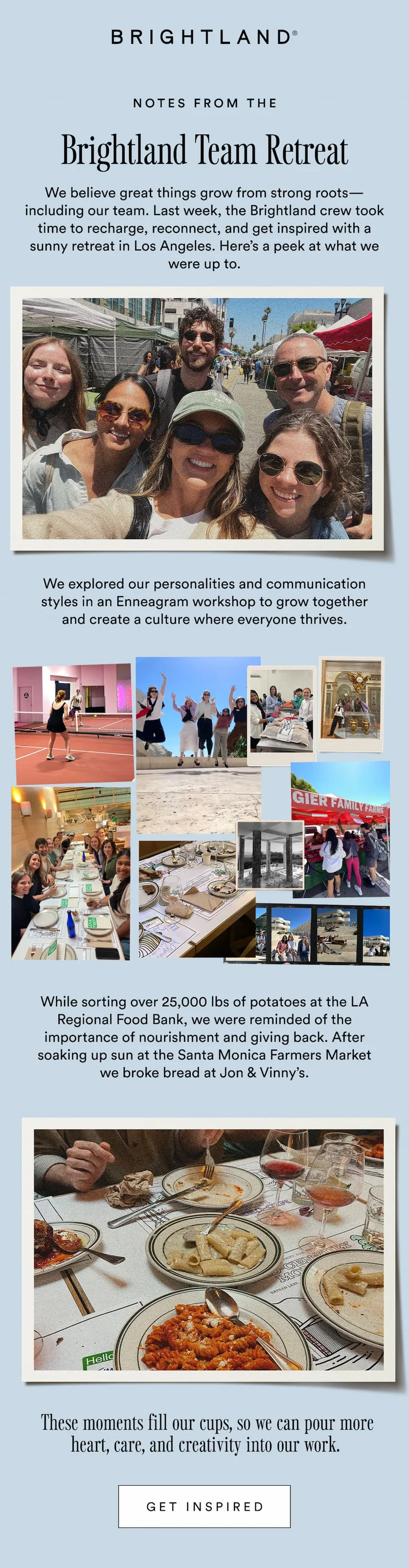 Notes from the Brightland Team Retreat. We believe great things grow from strong roots—including our team. Last week, the Brightland crew took time to recharge, reconnect, and get inspired with a sunny retreat in Los Angeles. Here’s a peek at what we were up to. We explored our personalities and communication styles in an Enneagram workshop to grow together and create a culture where everyone thrives. While sorting over 25,000 lbs of potatoes at the LA Regional Food Bank, we were reminded of the importance of nourishment and giving back. After soaking up sun at the Santa Monica Farmers Market we broke bread at Jon & Vinny’s.  These moments fill our cups, so we can pour more heart, care, and creativity into our work.