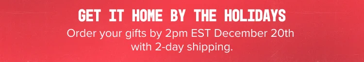 GET IT HOME BY THE HOLIDAYS Order your gifts by 2pm EST December 20th with 2-day shipping.