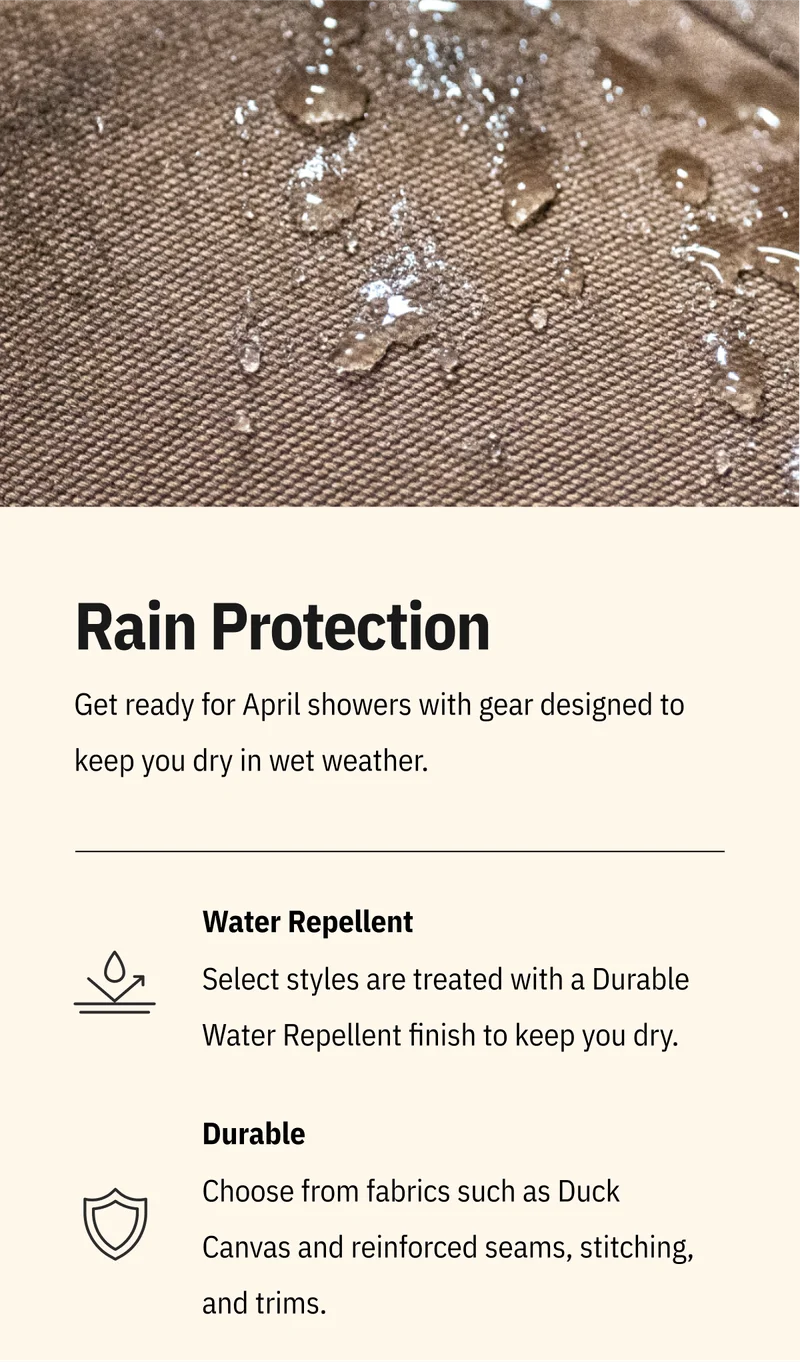 Rain Protection. Get ready for April showers with gear designed to keep you dry in wet weather. Water Repellent. Select styles are treated with a Durable Water Repellent finish to keep you dry. Durable. Choose from fabrics such as Duck Canvas and reinforced seams, stitching, and trims. Shop Now.