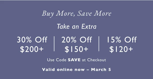 Buy more, save more Take an extra 30% off $200+ | 20% off $150+ | 15% off $120+ Ue code save at checkout Valid in stores now - March 5