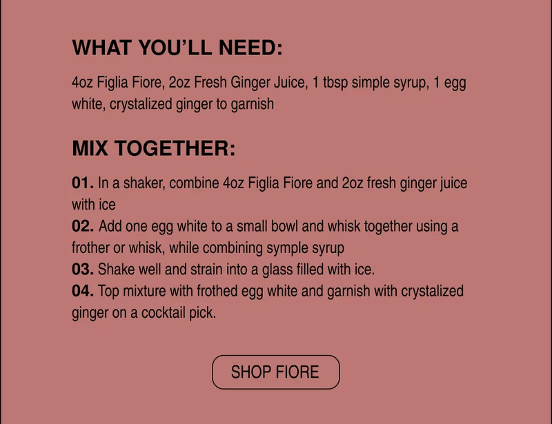WHAT YOU’LL NEED:  4oz Figlia Fiore, 2oz Fresh Ginger Juice, 1 tbsp simple syrup, 1 egg white, crystalized ginger to garnish  MIX TOGETHER:  01. In a shaker, combine 4oz Figlia Fiore and 2oz fresh ginger juice with ice 02. Add one egg white to a small bowl and whisk together using a frother or whisk, while combining symple syrup 03. Shake well and strain into a glass filled with ice. 04. Top mixture with frothed egg white and garnish with crystalized ginger on a cocktail pick.