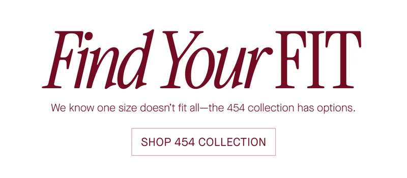 Find Your FIT We know one size doesn't fit all—the 454 collection has options. SHOP 454 COLLECTION