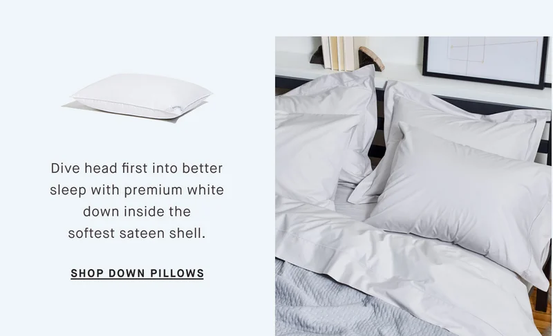 Dive head first into better sleep with premium white down inside the softest sateen shell. SHOP DOWN PILLOWS