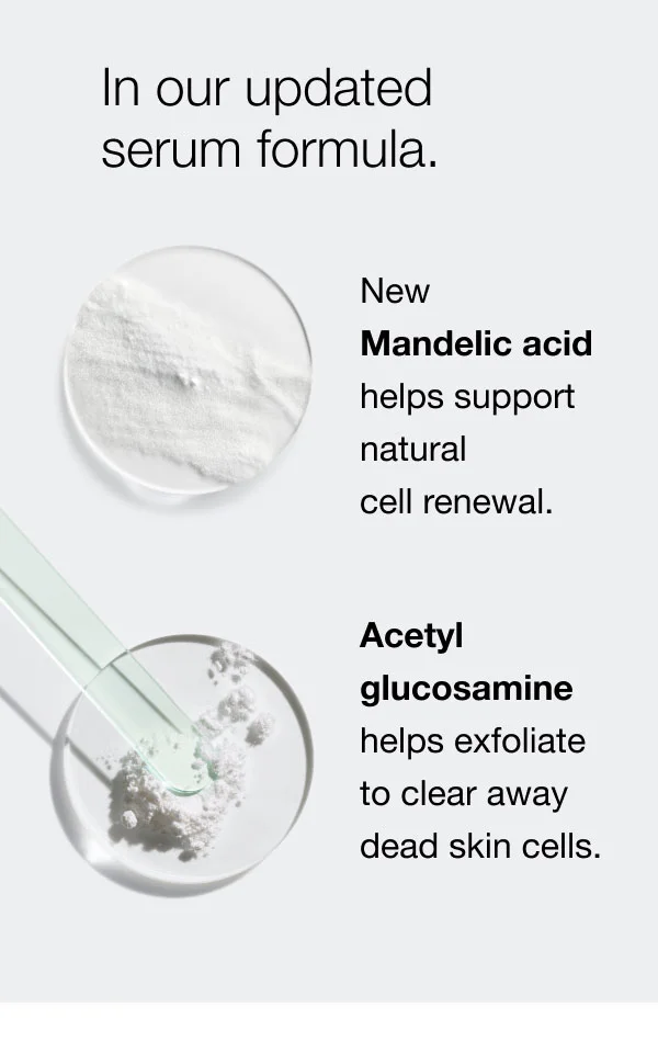 In our updated serum formula. | New Mandelic acid  helps support natural  cell renewal.| Acetyl glucosamine  helps exfoliate  to clear away  dead skin cells.