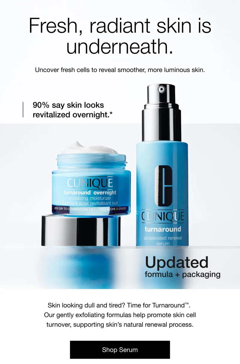 Fresh, radiant skin is underneath. | Uncover fresh cells to reveal smoother, more luminous skin. | 90% say skin looks revitalized overnight.* | Updated formula + packaging | Skin looking dull and tired? Time for Turnaround™.  Our gently exfoliating formulas help promote skin cell turnover, supporting skin’s natural renewal process. | Shop Serum