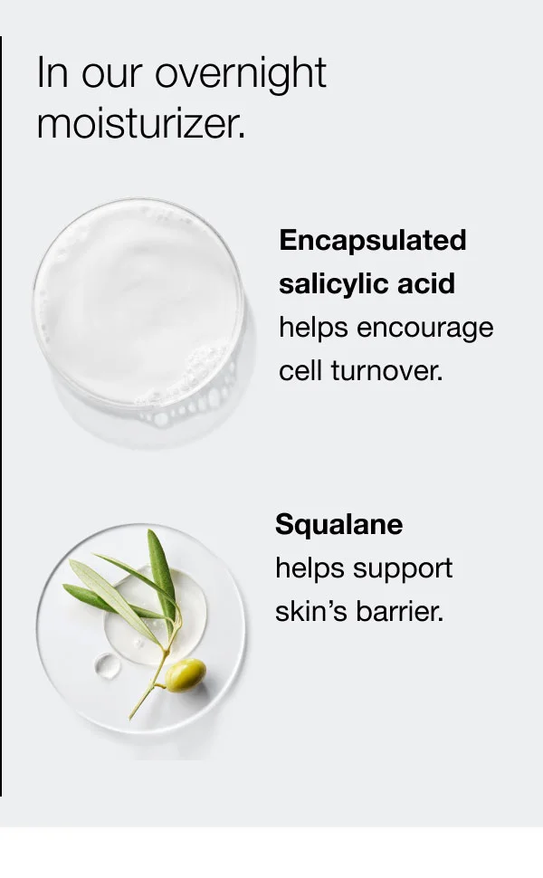 In our overnight moisturizer. | Encapsulated  salicylic acid  helps encourage  cell turnover. | Squalane  helps support skin’s barrier.