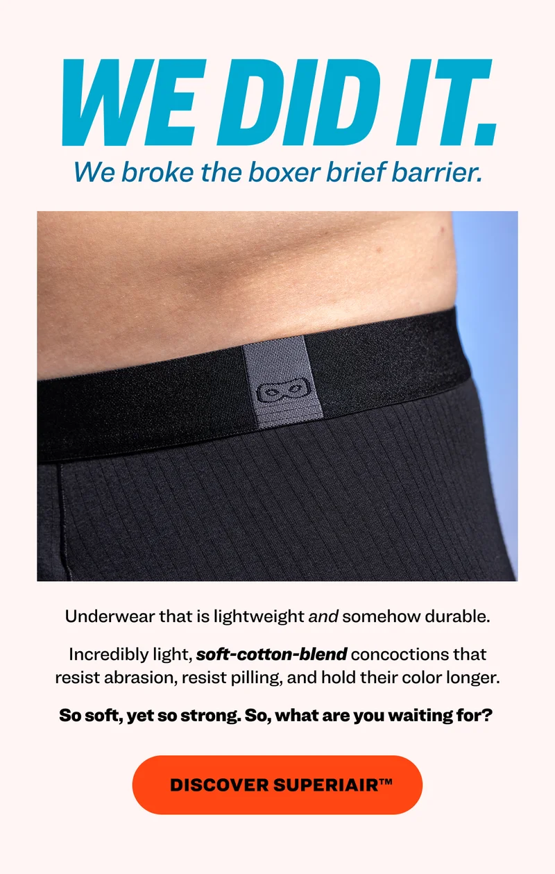 We did it. We broke the boxer brief barrier. Underwear that is lightweight and somehow durable. Incredibly light, soft-cotton-blend concoctions that resist abrasion, resist pilling, and hold their color longer. So soft, yet so strong. So, what are you waiting for?&nbsp; Discover superiair™