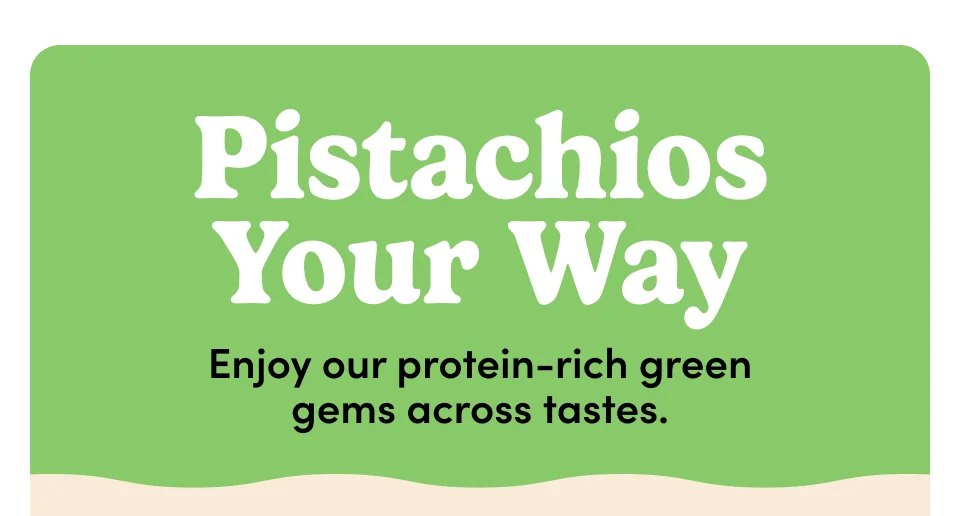 pistachios Your Way Enjoy our protein-rich green gems across tastes.