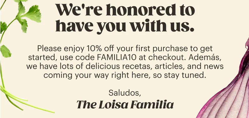 We're honored to have you with us.  Please enjoy 10% off your first purchase to get started, use code Familia10 at checkout. Además, we have lots of delicious recetas, articles, and news coming your way right here, so stay tuned.  Saludos, The Loisa Familia