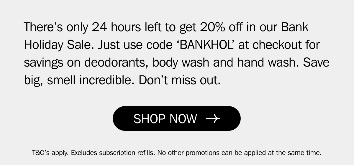 There’s only 24 hours left to get 20% off in our Bank Holiday Sale. Just use code ‘BANKHOL’ at checkout for savings on deodorants, body wash and hand wash. Save big, smell incredible. Don’t miss out.&nbsp;| SHOP NOW