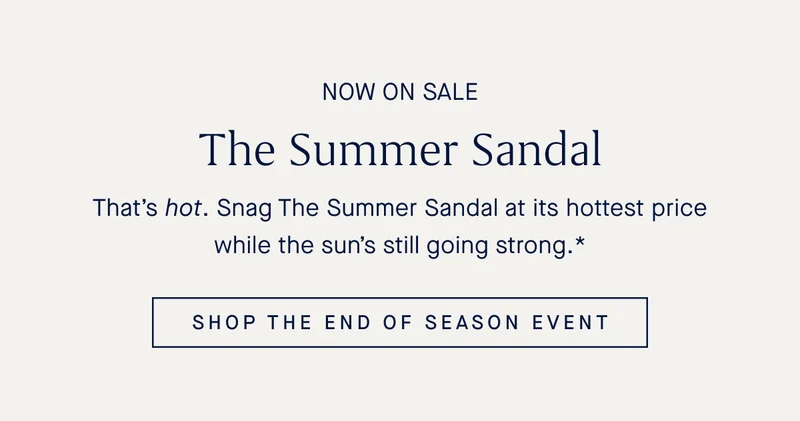 NOW ON SALE The Summer Sandal Thatβs hot. Snag The Summer Sandal at its hottest price while the sunβs still going strong.* SHOP THE END OF SEASON EVENT NOW ON SALE The Summer Sandal Thatβs hot. Snag The Summer Sandal at its hottest price while the sunβs still going strong.* SHOP THE END OF SEASON EVENT