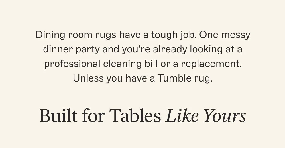 Dining room rugs have a tough job. One messy dinner party and you're already looking at a professional cleaning bill or a replacement. Unless you have a Tumble rug. Built for Tables Like Yours