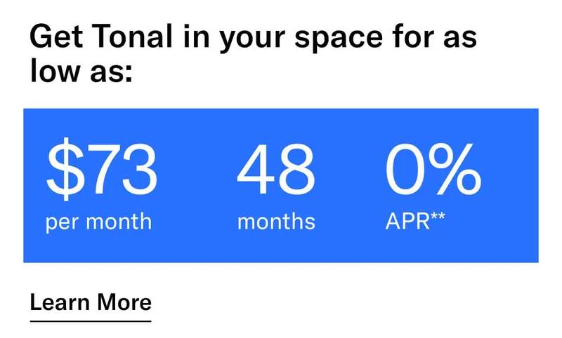 GET TONAL IN YOUR SPACE FOR AS LOW AS: $73 PER MONTH / 48 MONTHS / 0% APR**. CTA Learn More.  * Terms and Conditions. Price before discount is $3,995. Discount automatically applied at checkout; applicable only on a new Tonal trainer; refurbished trainers are not eligible. Limited time offer; new purchases only. Discount may be combined with only one other eligible promotion or discount offered by Tonal Systems, Inc.; one-time discount. Purchases eligible for the offer strictly limited to those made on or after 7:00 AM PT, November 6, 2023, and completed by 11:59 PM PT, December 4, 2023. Tonal reserves the right to end or modify this offer at any time for any reason. **$73 per month, after discount, price applies to a new Tonal trainer only. Delivery & installation, accessories, and membership not included. Rates are 0% APR and $0 down based on credit and subject to an eligibility check. For example, after this discount, a $3,495 purchase of a new Tonal trainer might cost $72.81/month over 48 months at 0% APR. Payment options through Affirm are provided by these lending partners: affirm.com/lenders. Options depend on your purchase amount, and down payment may be required. Subject to eligibility.