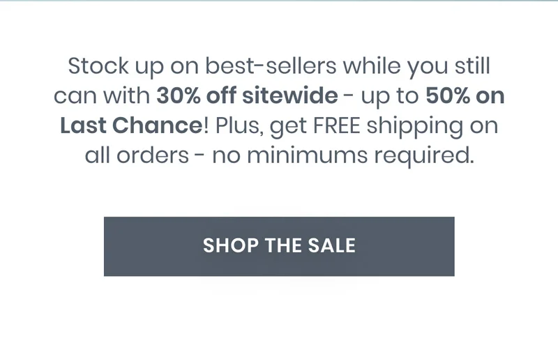 Stock up&nbsp;on&nbsp;best-sellers while you still can with&nbsp;30% off sitewide - up to 50% on Last Chance!&nbsp;Plus, get FREE shipping on all orders - no minimums required.