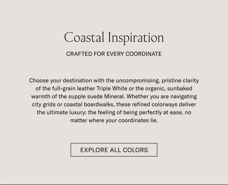 Coastal Inspiration CRAFTED FOR EVERY COORDINATE  Choose your destination with the uncompromising, pristine clarity of the full-grain leather Triple White or the organic, sunbaked warmth of the supple suede Almond. Whether you are navigating city grids or coastal boardwalks, these refined colorways deliver the ultimate luxury: the feeling of being perfectly at ease, no matter where your coordinates lie.  [EXPLORE ALL COLORS]