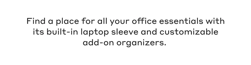Find a place for all your office essentials with its built-in laptop sleeve and customizable add-on organizers.