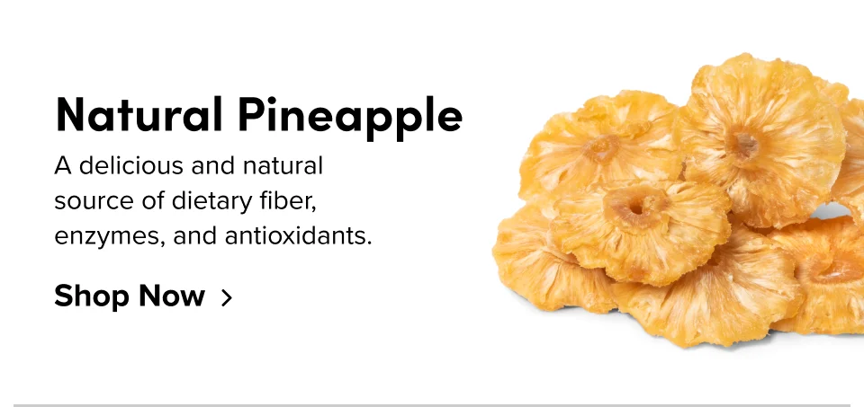 Natural Pineapple A delicious and natural  source of dietary fiber,  enzymes, and antioxidants. Shop Now