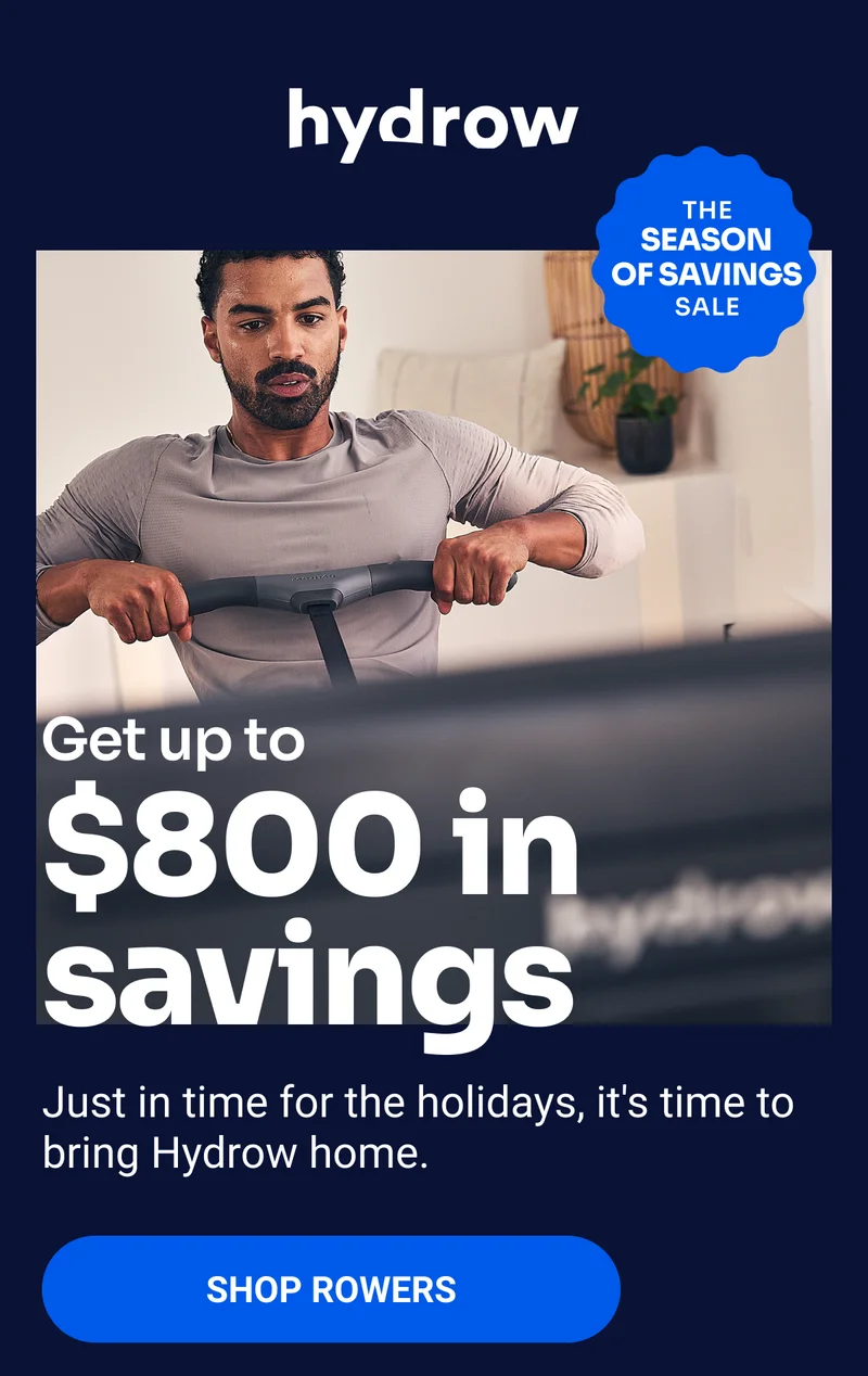 The Season of Savings Sale. Get up to $800 in savings. Just in time for the holidays, it's time to bring Hydrow home. Shop Rowers.