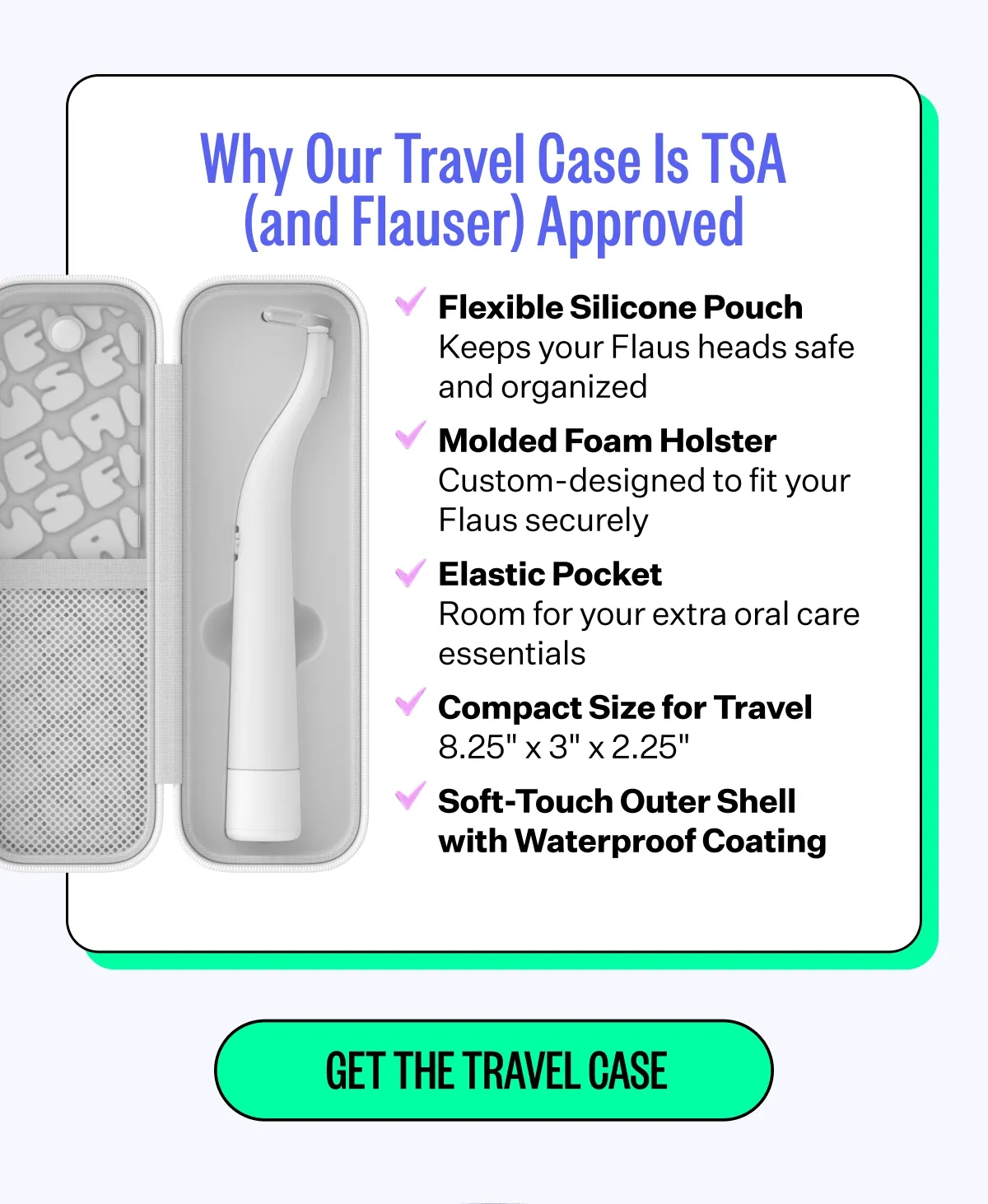 Why Our Travel Case Is TSA (and Flauser) Approved | Flexible Silicone Pouch - Keeps your Flaus heads safe and organized | Molded Foam Holster - Custom-designed to fit your Flaus securely | Elastic Pocket - Room for your extra oral care essentials | Compact Size for Travel - 8.25"x3"x 2.25" | Soft-Touch Outer Shell with Waterproof Coating | Get The Travel Case