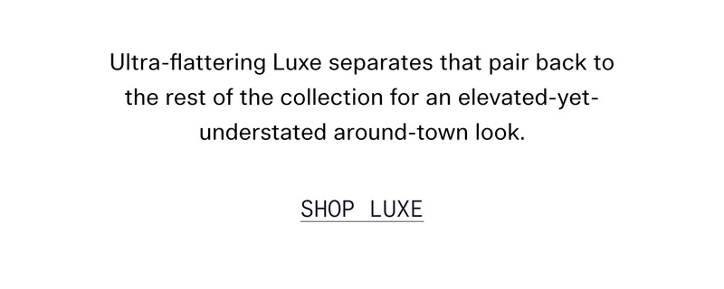 Ultra-flattering Luxe separates that pair back to the rest of the collection for an elevated-yet-understated around-town look.  [ SHOP LUXE ]