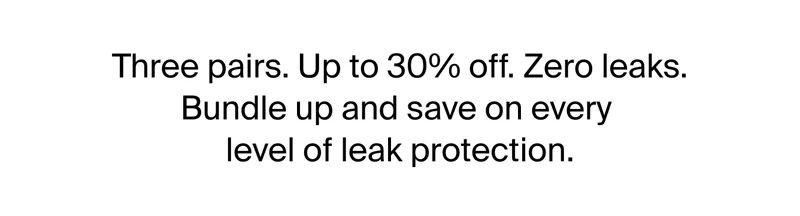 Three pairs. Up to 30% off. Zero leaks. Bundle up and save on every level of leak protection.