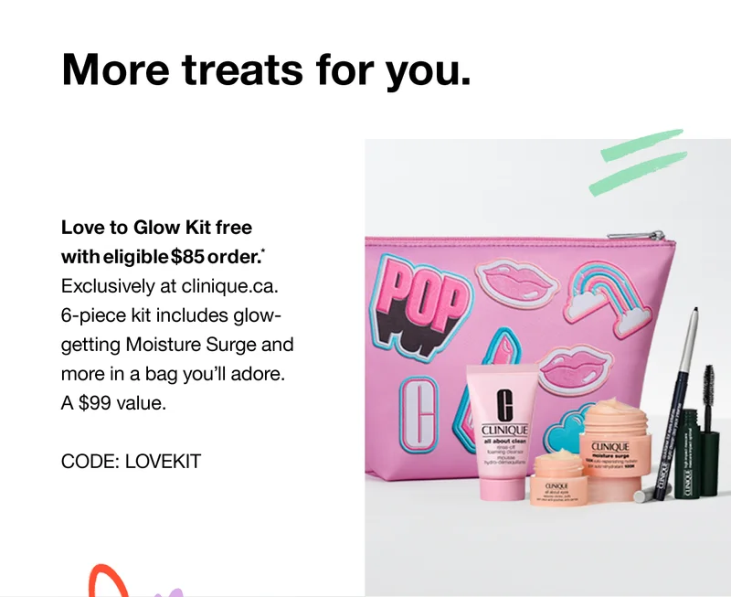 More treats for you. Love to Glow Kit free with eligible $75 order.* Exclusively at clinique.com. 6-piece kit includes glow-getting Moisture Surge and more in a bag you’ll adore. An $83 value. CODE: discount code