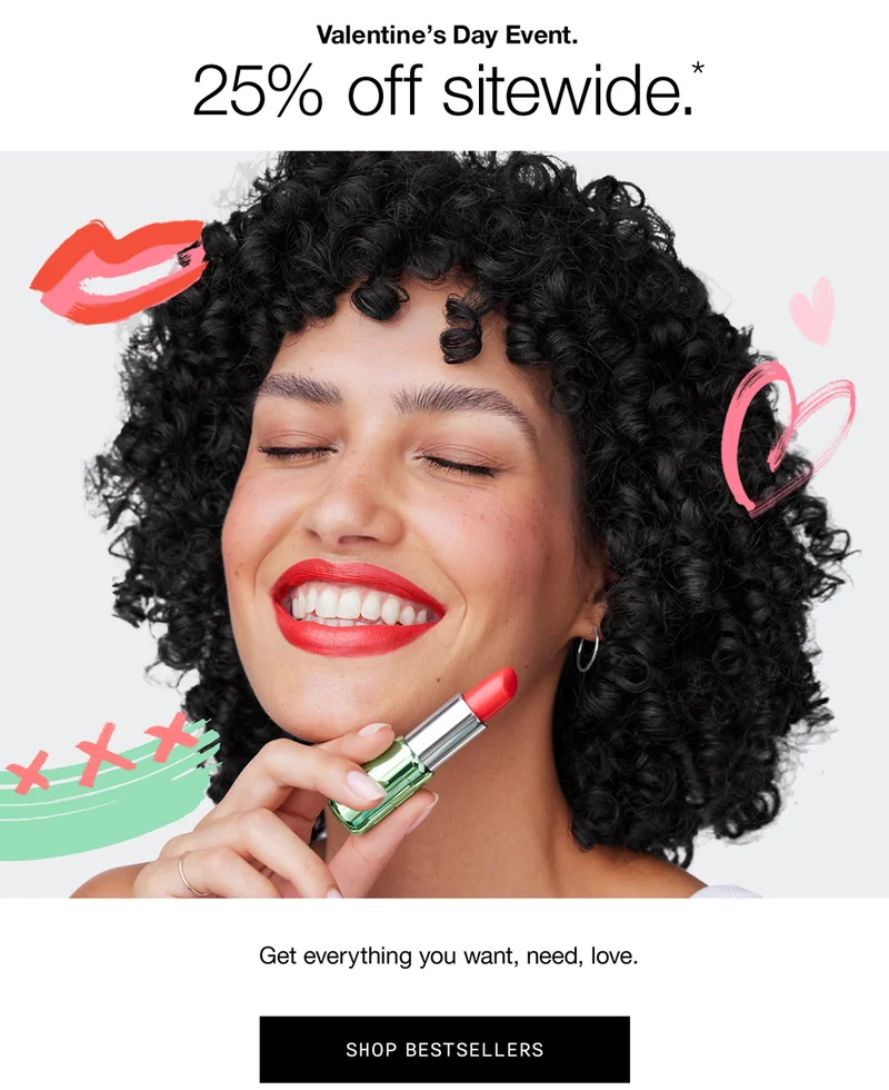 VALENTINE'S DAY EVENT | 25% off sitewide.* | Get everything you want, need, love SHOP BESTSELLERS