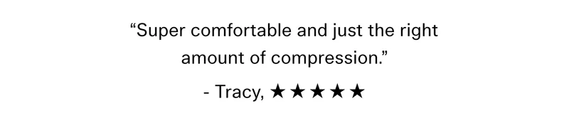 “Super comfortable and just the right amount of compression.” - Tracy, ☆ ☆ ☆ ☆ ☆
