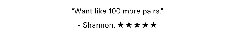“Want like 100 more pairs.” - Shannon , ☆ ☆ ☆ ☆ ☆
