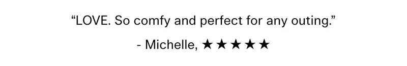 “LOVE. So comfy and perfect for any outing.” - Michelle, ☆ ☆ ☆ ☆ ☆