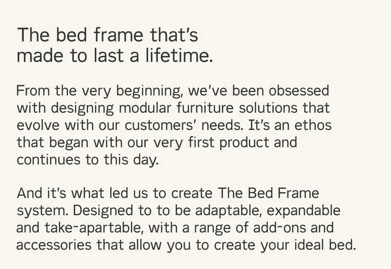 The bed frame that's made to last a lifetime. Designed to to be adaptable, expandable and take-apartable, with a range of add-ons and accessories that allow you to create your ideal bed.