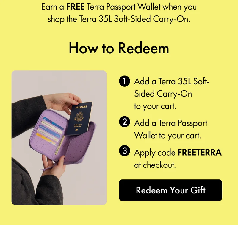 1. Add a Terra 35L Soft-Sided Carry-On to your cart. 2. Add a Terra Passport Wallet to your cart. 3. Apply code FREETERRA at checkout. | Redeem Your Gift