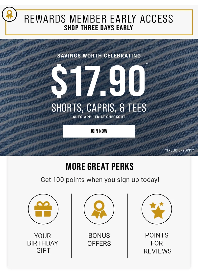 Rewards Member Early Access Shop Three Days Early Savings Worth Celebrating $17.90* Shorts, Capris, & Tees Auto-Applied At Checkout Join Now More Great Perks Get 100 Points When You Sign Up Today! Your Birthday Gift BonusOffers Points For Reviews