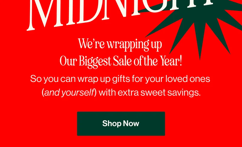 Ends at Midnight. We’re wrapping up  Our Biggest Sale of the Year! So you can wrap up gifts for your loved ones  (and yourself) with extra sweet savings.Shop Now
