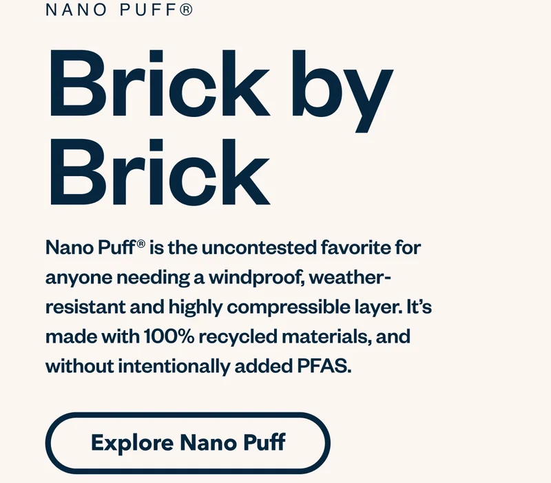 Nano Puff. Brick by brick. Nano Puff is the uncontested favorite for anyone needing a windproof, weather-resistant and highly compressible layer. It’s made with 100% recycled materials, and without intentionally added PFAS. Explore Nano Puff.