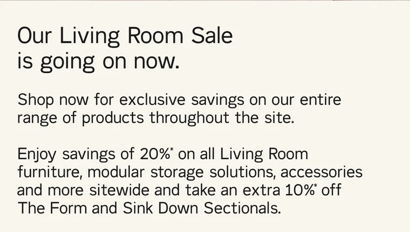 Our Living Room Sale is going on now. Shop now for exclusive savings on our entire range of products throughout the site.  Enjoy savings of 20%* on all Living Room furniture, modular storage solutions, accessories and more sitewide and take an extra 10%* off The Form and Sink Down Sectionals.