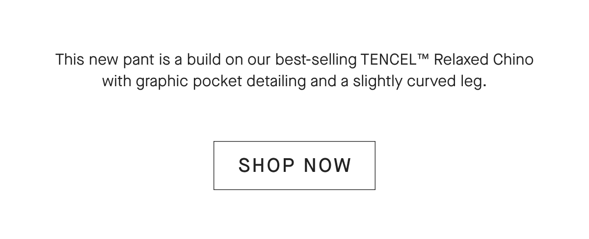 This new pant is a build on our best-selling TENCEL™ Relaxed Chino with graphic pocket detailing and a slightly curved leg.[SHOP NOW]