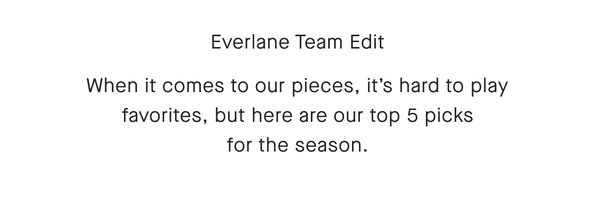 Everlane Team Edit When it comes to our pieces, it's hard to play favorites, but here are our top 5 picks for the season.