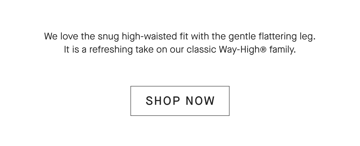We love the snug high-waisted fit with the gentle flattering leg. It is a refreshing take on our classic Way-High® family. [SHOP NOW