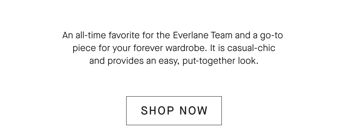 An all-time favorite for the Everlane Team and a go-to piece for your forever wardrobe. It is casual-chic and provides an easy, put-together look. [SHOP NOW]