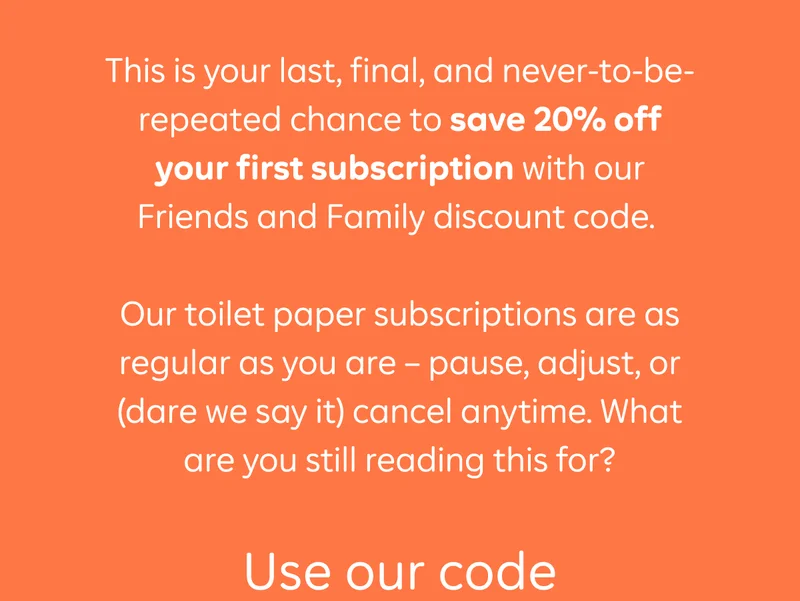 This is your last, final, and never-to-be-repeated chance to save 20% off your first subscription with our Friends and Family discount code.  Our toilet paper subscriptions are as regular as you are - pause, adjust, or (dare we say it) cancel anytime. What are you still reading this for? Use our code FRIENDSOFWGAC at checkout