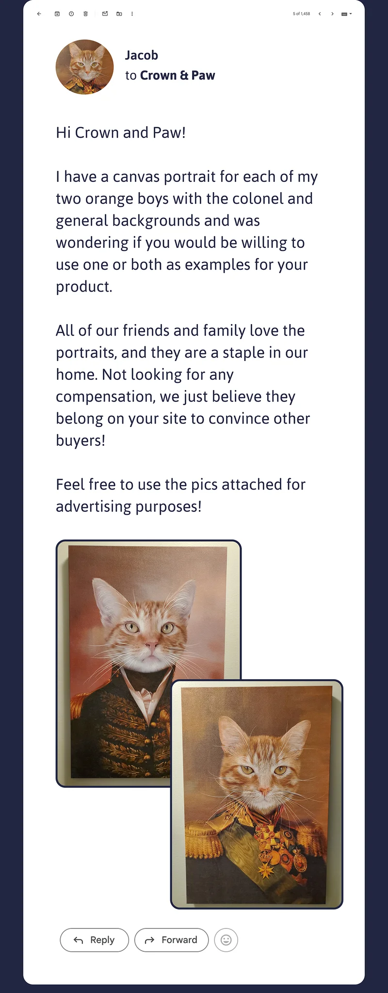 Hi Crown and Paw!  I have a canvas portrait for each of my two orange boys with the colonel and general backgrounds and was wondering if you would be willing to use one or both as examples for your product.  All of our friends and family love the portraits, and they are a staple in our home. Not looking for any compensation, we just believe they belong on your site to convince other buyers!  Feel free to use the pics attached for advertising purposes! Best, Jacob.