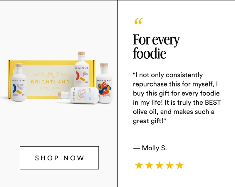 For every foodie "I not only consistently repurchase this for myself, I buy this gift for every foodie in my life! It is truly the BEST olive oil, and makes such a great gift!" — Molly S. Shop now