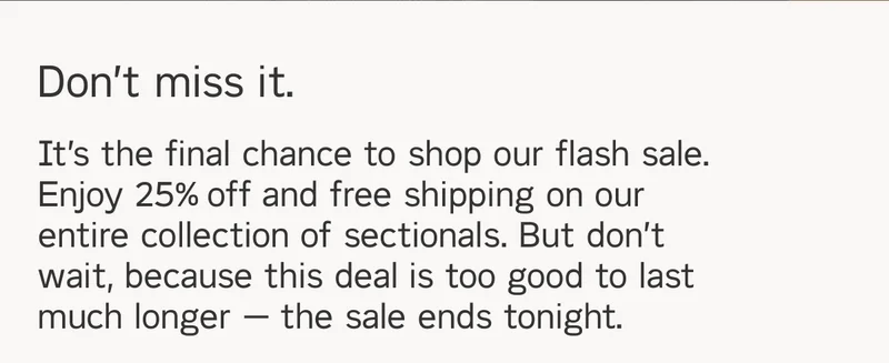 Don't miss it. It’s the final chance to shop our flash sale. Enjoy 25% off and free shipping on our entire collection of sectionals. But don’t wait, because this deal is too good to last much longer — the sale ends tonight.