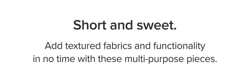 Add textured fabrics and functionality in no time with these multi-purpose pieces.
