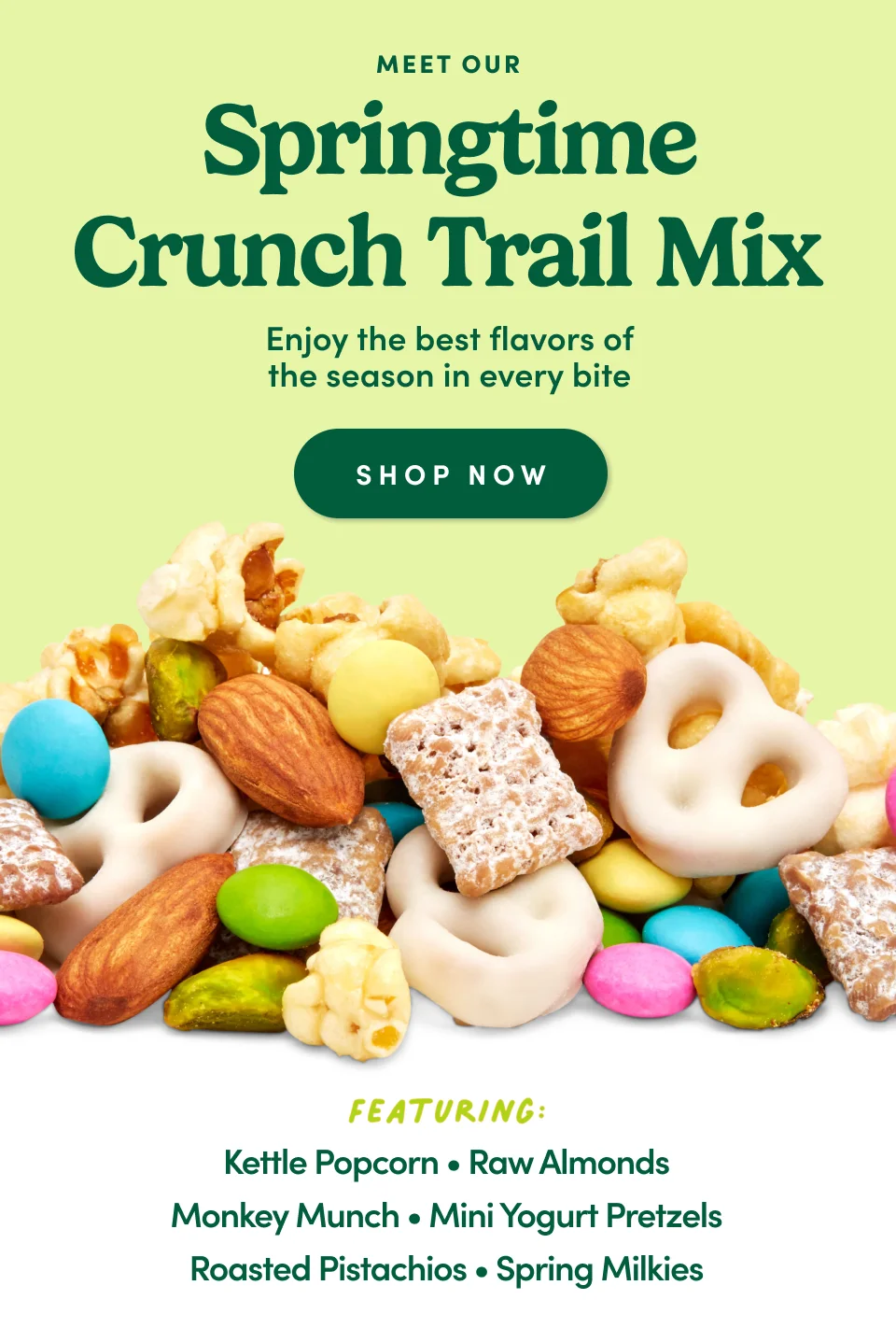 Meet our Springtime Crunch Trail Mix; Enjoy the best flavors of the season in every bite; Shop Now; Featuring: Kettle Popcorn, Raw Almonds, Monkey Munch, Mini Yogurt Pretzels, Roasted Pistachios, Spring Milkies Meet our Springtime Crunch Trail Mix; Enjoy the best flavors of the season in every bite; Shop Now; Featuring: Kettle Popcorn, Raw Almonds, Monkey Munch, Mini Yogurt Pretzels, Roasted Pistachios, Spring Milkies
